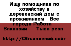 Ищу помощника по хозяйству в деревенский дом с проживанием - Все города Работа » Вакансии   . Тыва респ.